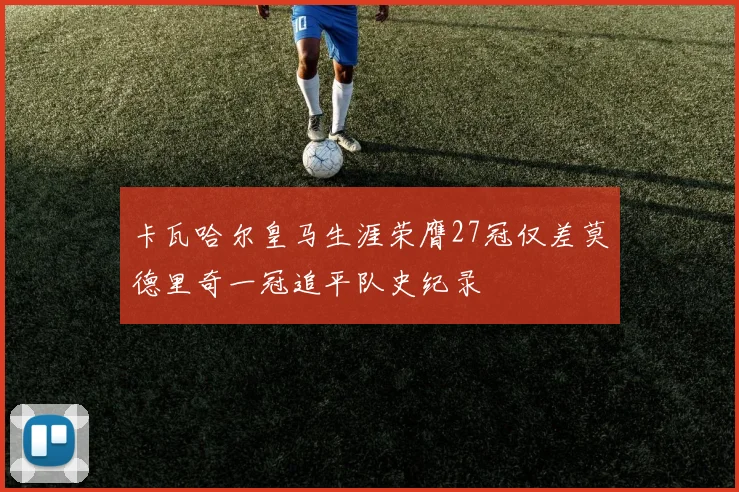 卡瓦哈尔皇马生涯荣膺27冠仅差莫德里奇一冠追平队史纪录