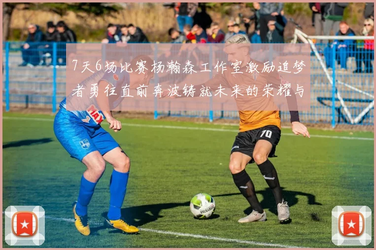 7天6场比赛杨瀚森工作室激励追梦者勇往直前奔波铸就未来的荣耀与成就