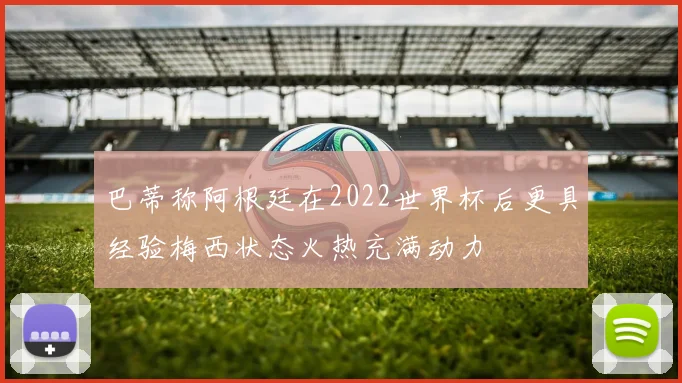 巴蒂称阿根廷在2022世界杯后更具经验梅西状态火热充满动力