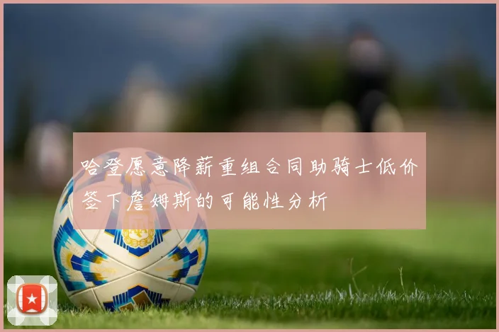 哈登愿意降薪重组合同助骑士低价签下詹姆斯的可能性分析
