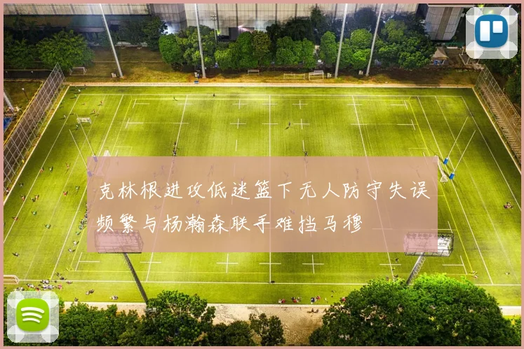 克林根进攻低迷篮下无人防守失误频繁与杨瀚森联手难挡马穆