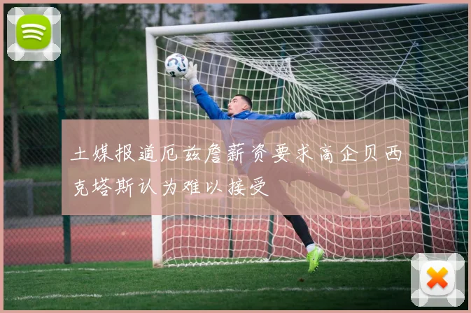 土媒报道厄兹詹薪资要求高企贝西克塔斯认为难以接受