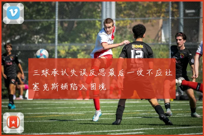 三球承认失误反思最后一攻不应让塞克斯顿陷入困境