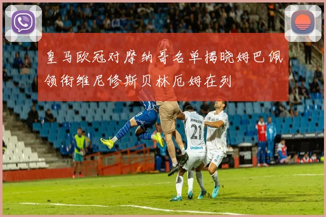皇马欧冠对摩纳哥名单揭晓姆巴佩领衔维尼修斯贝林厄姆在列