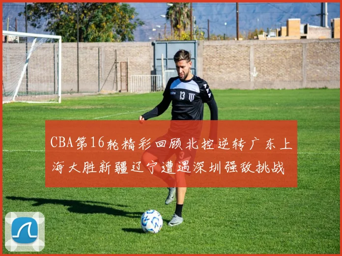 CBA第16轮精彩回顾北控逆转广东上海大胜新疆辽宁遭遇深圳强敌挑战