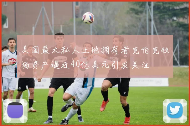 美国最大私人土地拥有者克伦克牧场资产逼近40亿美元引发关注