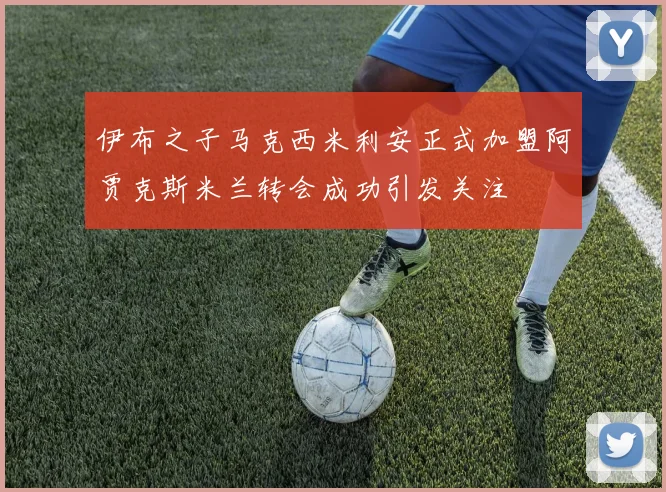 伊布之子马克西米利安正式加盟阿贾克斯米兰转会成功引发关注