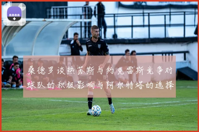 桑德罗谈热苏斯与约克雷斯竞争对球队的积极影响与阿尔特塔的选择难题