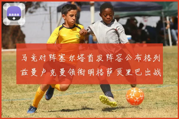 马竞对阵塞尔塔首发阵容公布格列兹曼卢克曼领衔明格萨莫里巴出战