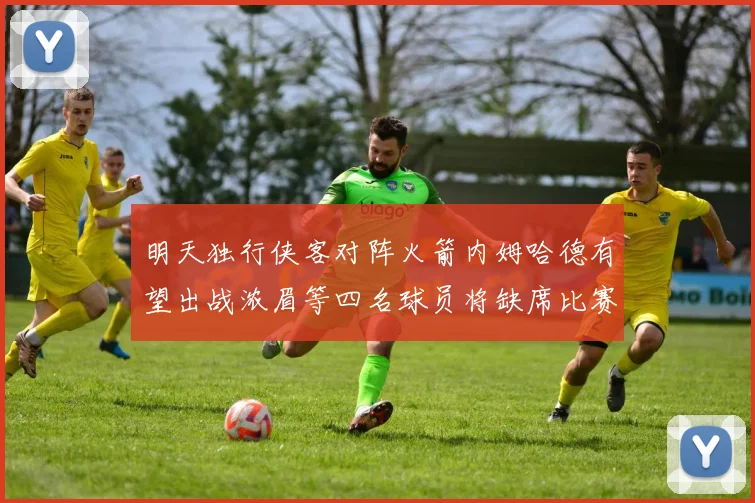 明天独行侠客对阵火箭内姆哈德有望出战浓眉等四名球员将缺席比赛