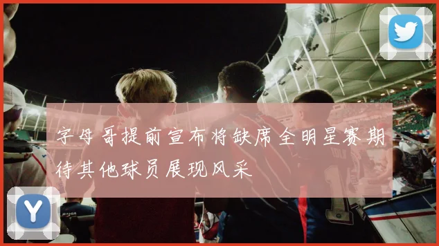 字母哥提前宣布将缺席全明星赛期待其他球员展现风采