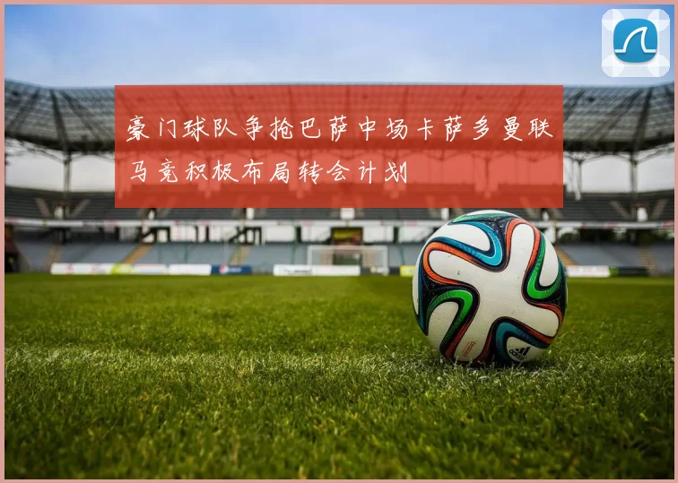 豪门球队争抢巴萨中场卡萨多曼联马竞积极布局转会计划