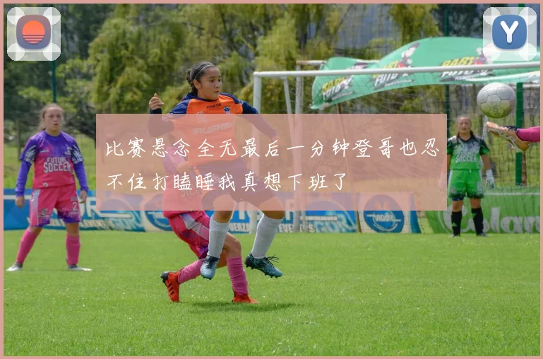 比赛悬念全无最后一分钟登哥也忍不住打瞌睡我真想下班了