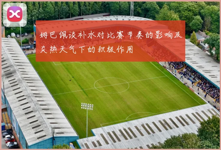 姆巴佩谈补水对比赛节奏的影响及炎热天气下的积极作用