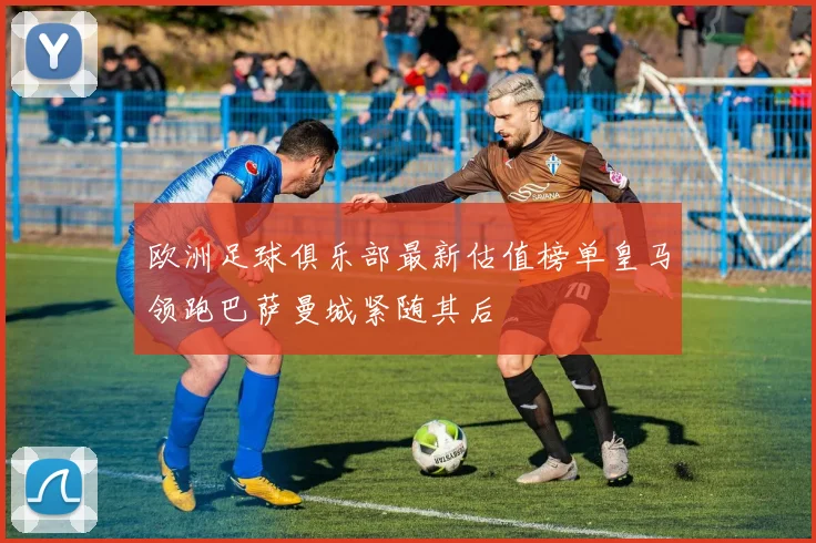 欧洲足球俱乐部最新估值榜单皇马领跑巴萨曼城紧随其后