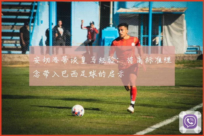 安切洛蒂谈皇马经验：将高标准理念带入巴西足球的启示