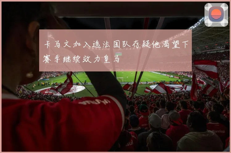 卡马文加入选法国队存疑他渴望下赛季继续效力皇马