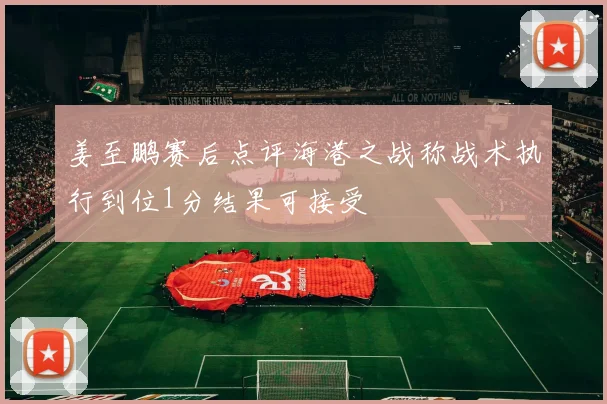 姜至鹏赛后点评海港之战称战术执行到位1分结果可接受