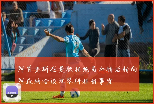 阿贾克斯在曼联拒绝乌加特后转向阿森纳洽谈津琴科租借事宜