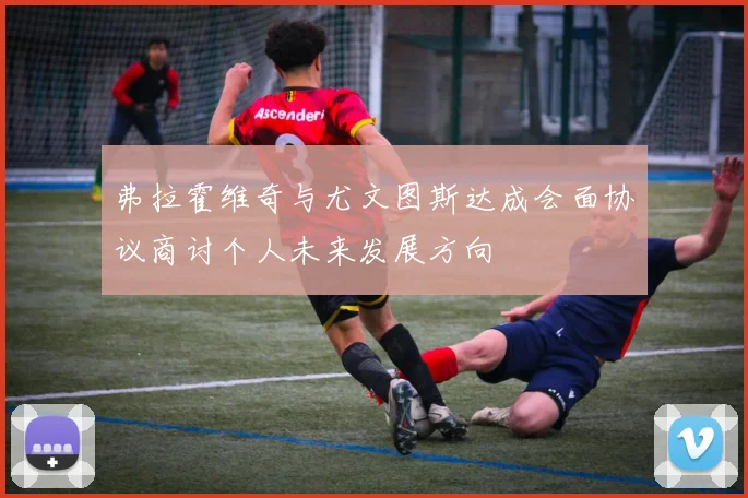 弗拉霍维奇与尤文图斯达成会面协议商讨个人未来发展方向
