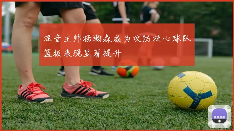 混音主帅杨瀚森成为攻防核心球队篮板表现显著提升