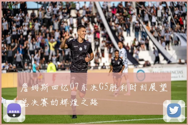 詹姆斯回忆07东决G5胜利时刻展望总决赛的辉煌之路
