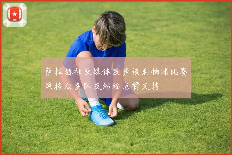 萨拉赫社交媒体发声谈利物浦比赛风格众多队友纷纷点赞支持